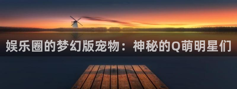 赢咖体育代理申请流程：娱乐圈的梦幻版宠物：神秘的Q萌明星们